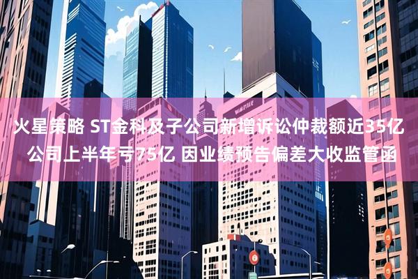 火星策略 ST金科及子公司新增诉讼仲裁额近35亿 公司上半年亏75亿 因业绩预告偏差大收监管函