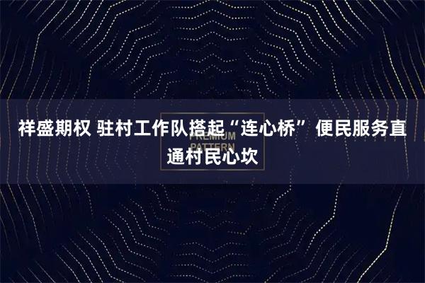祥盛期权 驻村工作队搭起“连心桥” 便民服务直通村民心坎