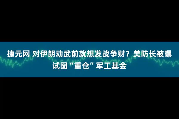捷元网 对伊朗动武前就想发战争财？美防长被曝试图“重仓”军工基金