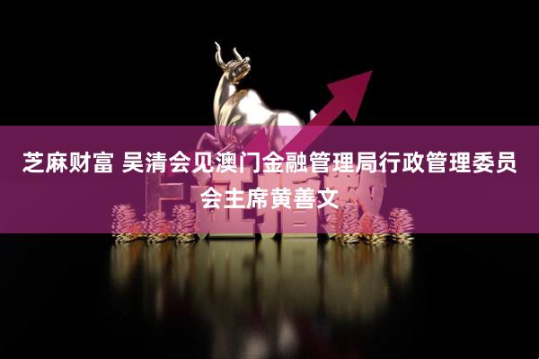 芝麻财富 吴清会见澳门金融管理局行政管理委员会主席黄善文