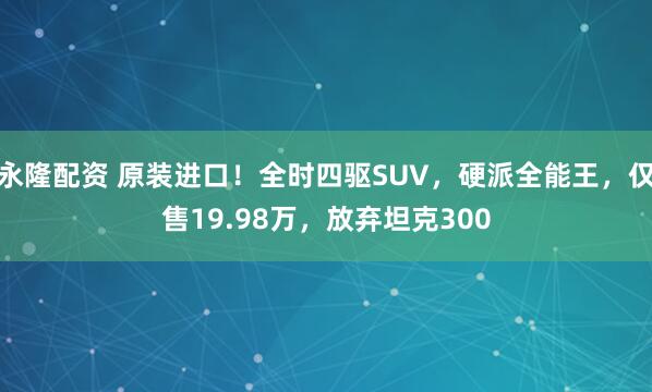 永隆配资 原装进口！全时四驱SUV，硬派全能王，仅售19.98万，放弃坦克300