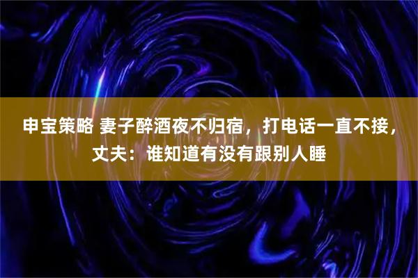 申宝策略 妻子醉酒夜不归宿，打电话一直不接，丈夫：谁知道有没有跟别人睡